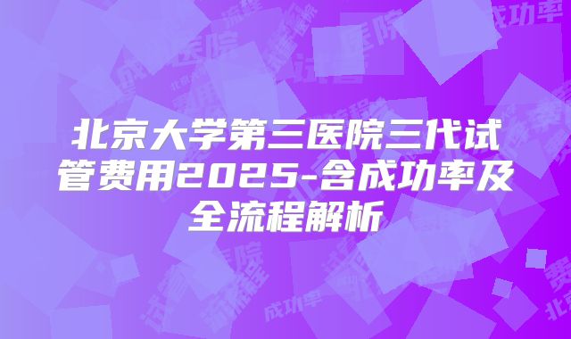 北京大学第三医院三代试管费用2025-含成功率及全流程解析
