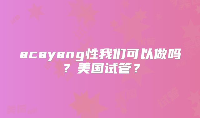 acayang性我们可以做吗？美国试管？
