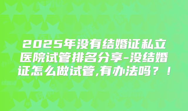 2025年没有结婚证私立医院试管排名分享-没结婚证怎么做试管,有办法吗？！