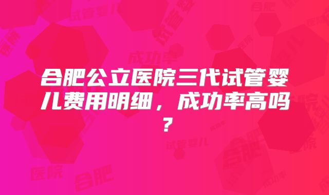 合肥公立医院三代试管婴儿费用明细，成功率高吗？