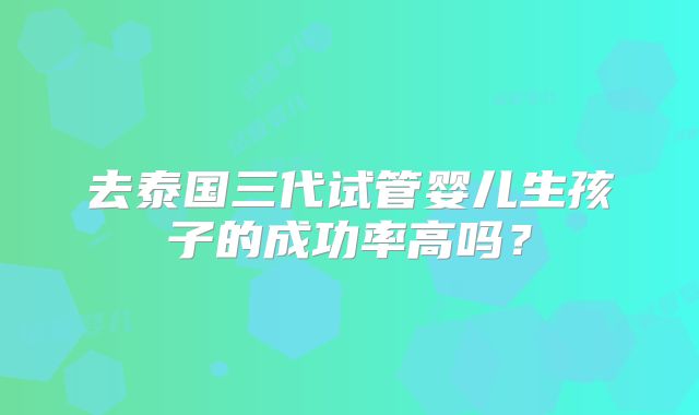 去泰国三代试管婴儿生孩子的成功率高吗？