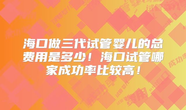 海口做三代试管婴儿的总费用是多少！海口试管哪家成功率比较高！