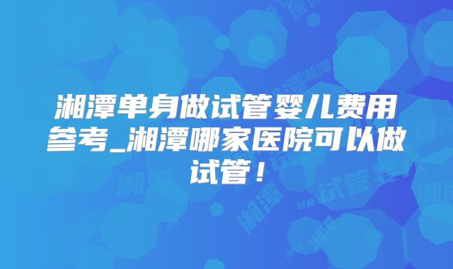 湘潭单身做试管婴儿费用参考_湘潭哪家医院可以做试管！