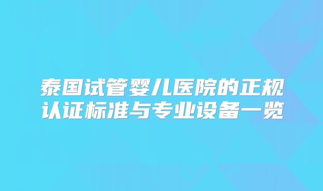 泰国试管婴儿医院的正规认证标准与专业设备一览