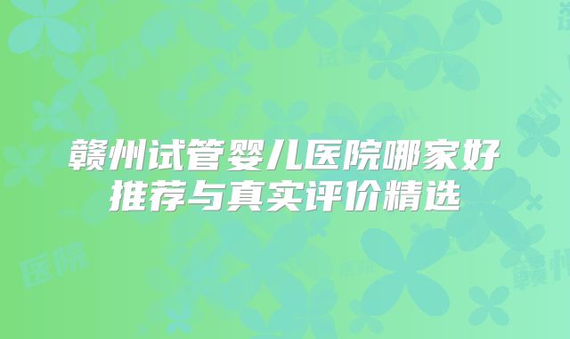 赣州试管婴儿医院哪家好推荐与真实评价精选