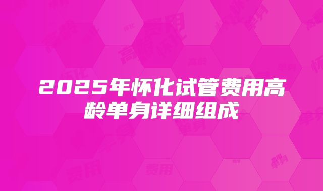 2025年怀化试管费用高龄单身详细组成