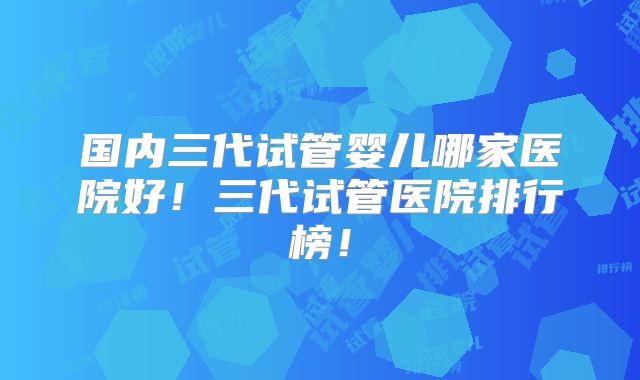 国内三代试管婴儿哪家医院好！三代试管医院排行榜！