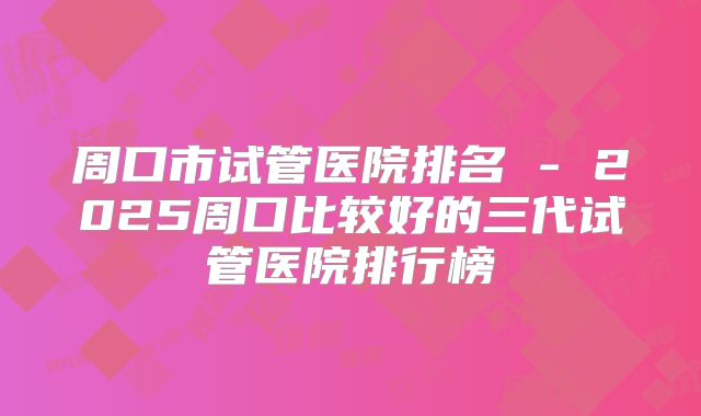 周口市试管医院排名 - 2025周口比较好的三代试管医院排行榜