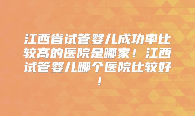 江西省试管婴儿成功率比较高的医院是哪家!江西试管婴儿哪个医院比较好!