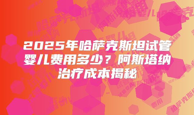 2025年哈萨克斯坦试管婴儿费用多少？阿斯塔纳治疗成本揭秘