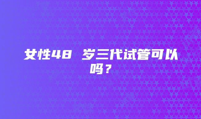 女性48 岁三代试管可以吗？