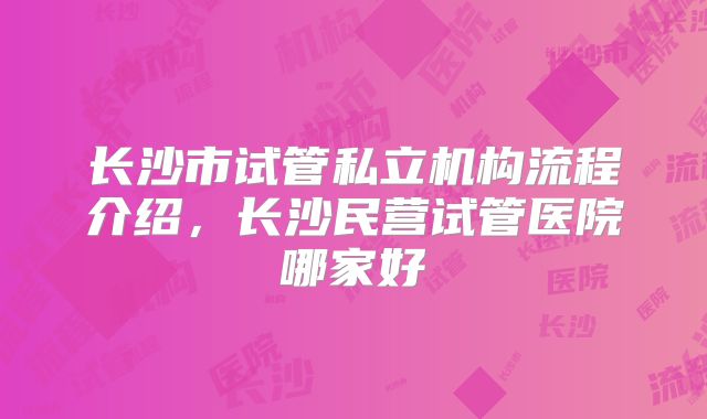 长沙市试管私立机构流程介绍，长沙民营试管医院哪家好