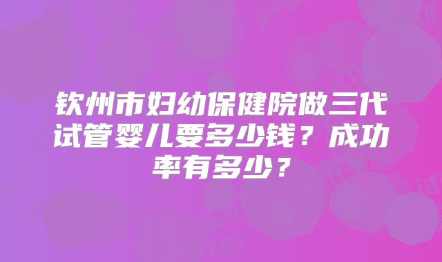 钦州市妇幼保健院做三代试管婴儿要多少钱？成功率有多少？