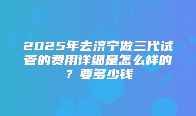 2025年去济宁做三代试管的费用详细是怎么样的？要多少钱