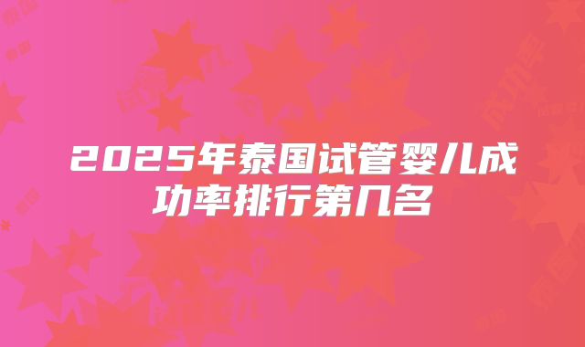2025年泰国试管婴儿成功率排行第几名