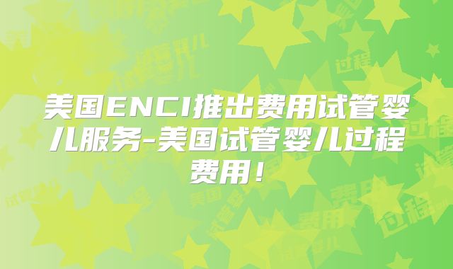 美国ENCI推出费用试管婴儿服务-美国试管婴儿过程费用!