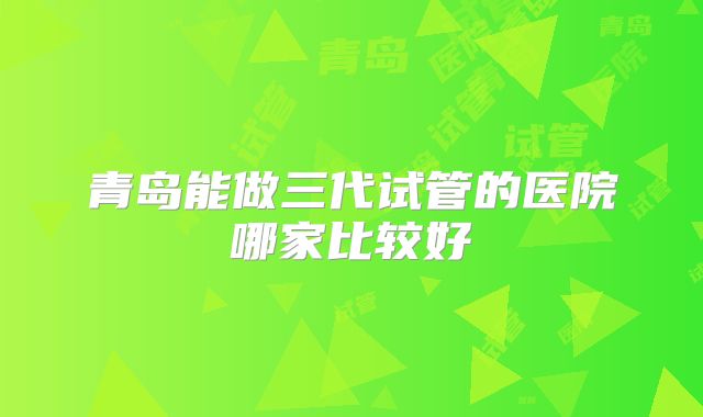 青岛能做三代试管的医院哪家比较好