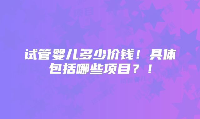 试管婴儿多少价钱！具体包括哪些项目？！