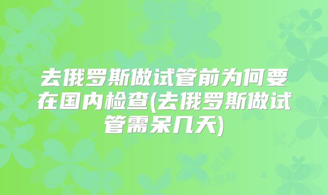 去俄罗斯做试管前为何要在国内检查(去俄罗斯做试管需呆几天)