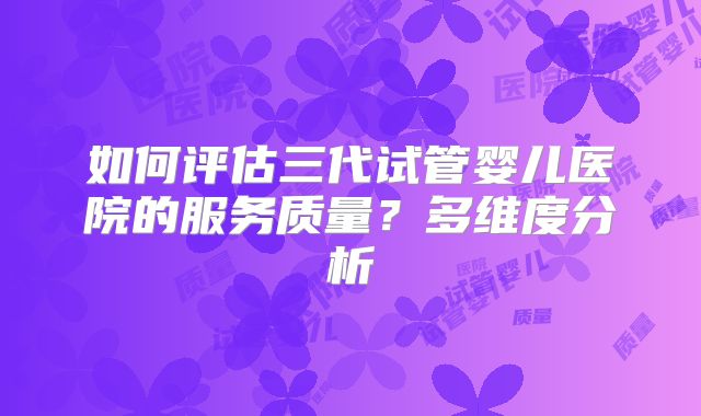如何评估三代试管婴儿医院的服务质量？多维度分析
