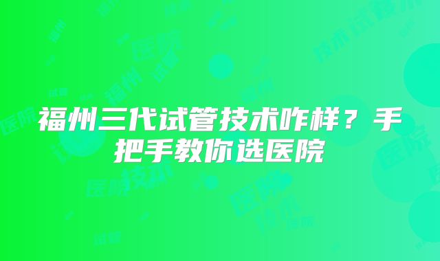 福州三代试管技术咋样？手把手教你选医院