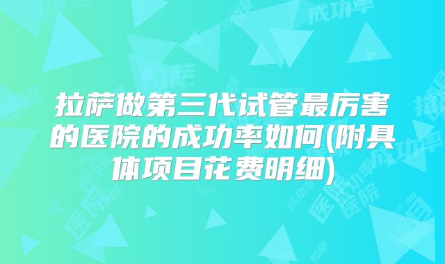 拉萨做第三代试管最厉害的医院的成功率如何(附具体项目花费明细)