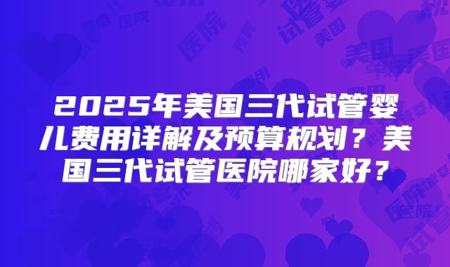 2025年美国三代试管婴儿费用详解及预算规划？美国三代试管医院哪家好？