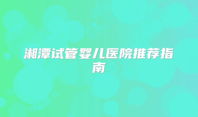 湘潭试管婴儿医院推荐指南
