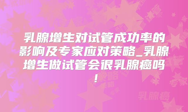 乳腺增生对试管成功率的影响及专家应对策略_乳腺增生做试管会很乳腺癌吗！
