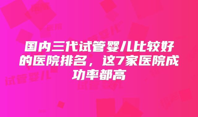 国内三代试管婴儿比较好的医院排名,这7家医院成功率都高
