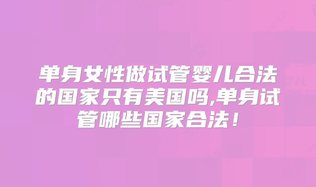 单身女性做试管婴儿合法的国家只有美国吗,单身试管哪些国家合法!