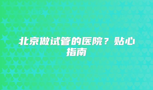 北京做试管的医院？贴心指南