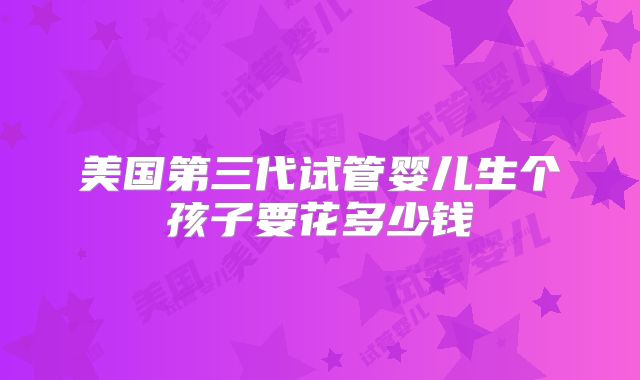 美国第三代试管婴儿生个孩子要花多少钱