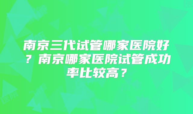 南京三代试管哪家医院好？南京哪家医院试管成功率比较高？