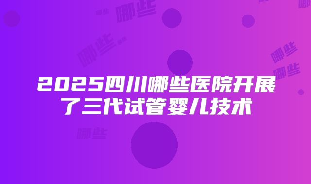 2025四川哪些医院开展了三代试管婴儿技术