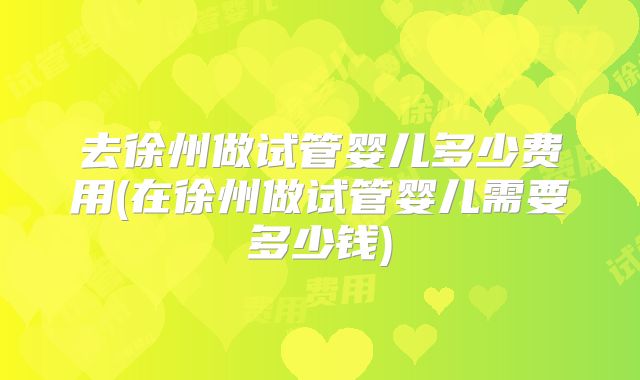 去徐州做试管婴儿多少费用(在徐州做试管婴儿需要多少钱)