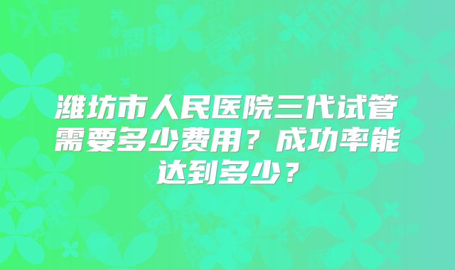 潍坊市人民医院三代试管需要多少费用？成功率能达到多少？