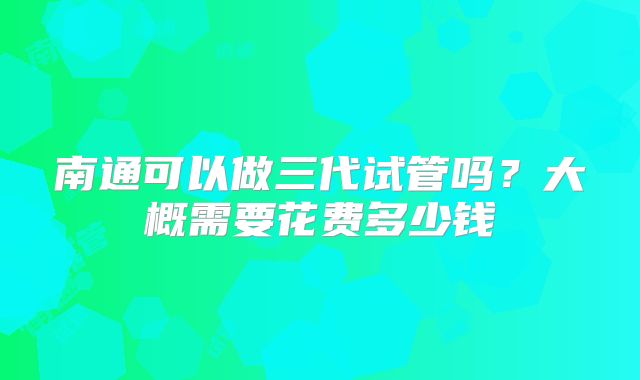 南通可以做三代试管吗？大概需要花费多少钱