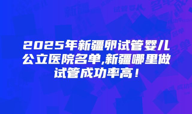 2025年新疆卵试管婴儿公立医院名单,新疆哪里做试管成功率高！