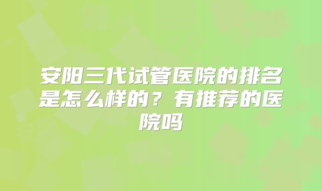 安阳三代试管医院的排名是怎么样的？有推荐的医院吗