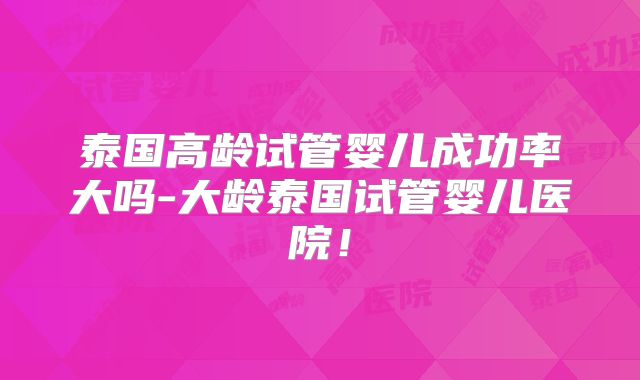 泰国高龄试管婴儿成功率大吗-大龄泰国试管婴儿医院！