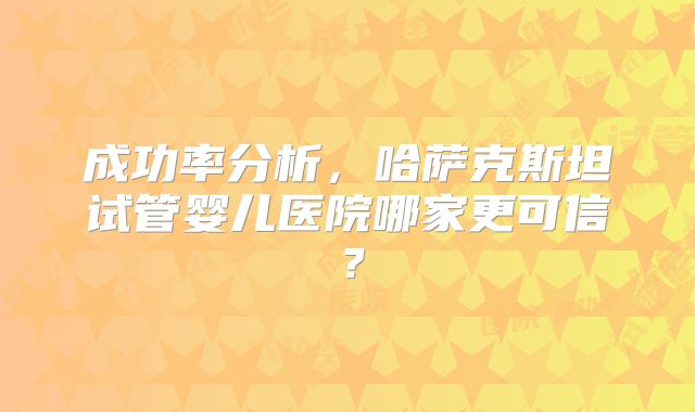成功率分析，哈萨克斯坦试管婴儿医院哪家更可信？