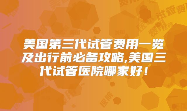 美国第三代试管费用一览及出行前必备攻略,美国三代试管医院哪家好！