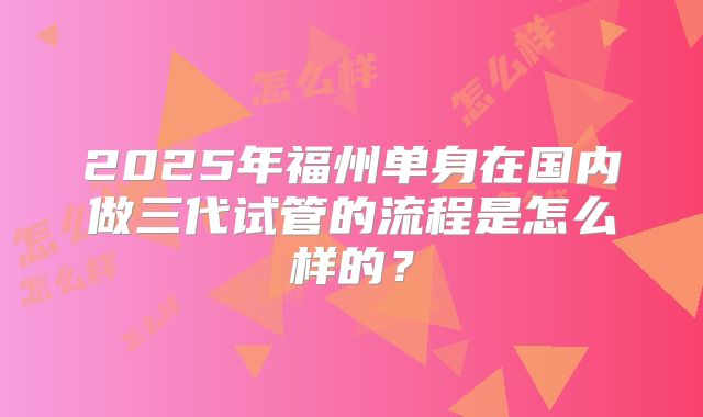 2025年福州单身在国内做三代试管的流程是怎么样的？