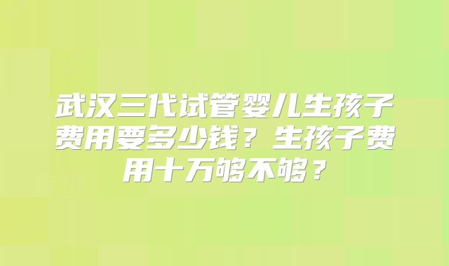 武汉三代试管婴儿生孩子费用要多少钱？生孩子费用十万够不够？
