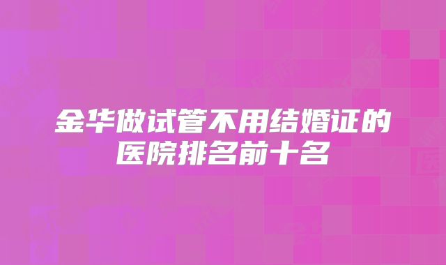 金华做试管不用结婚证的医院排名前十名
