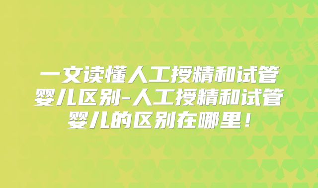 一文读懂人工授精和试管婴儿区别-人工授精和试管婴儿的区别在哪里！