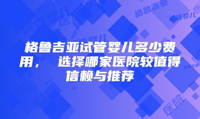 格鲁吉亚试管婴儿多少费用， 选择哪家医院较值得信赖与推荐