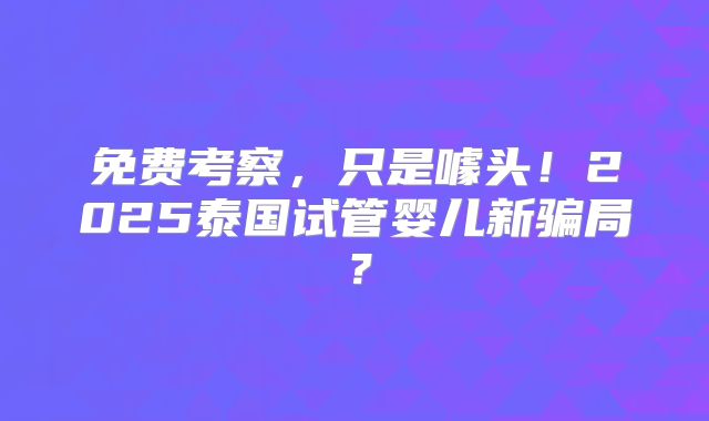 免费考察,只是噱头!2025泰国试管婴儿新骗局?