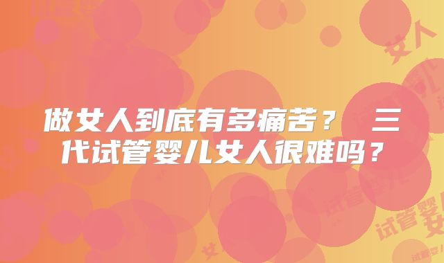 做女人到底有多痛苦? 三代试管婴儿女人很难吗?